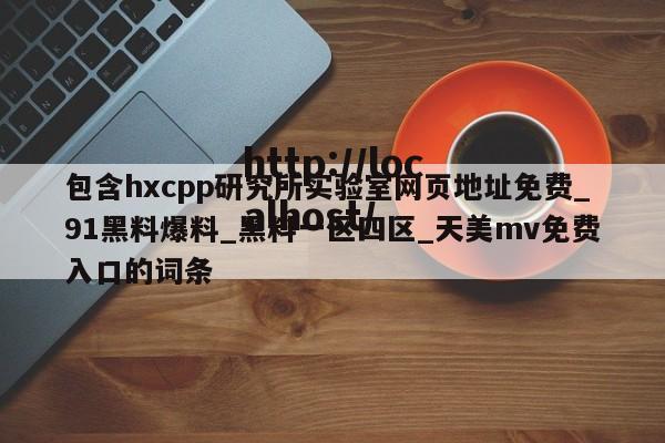 包含hxcpp研究所实验室网页地址免费_91黑料爆料_黑料一区四区_天美mv免费入口的词条